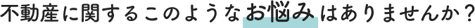 不動産に関するこのようなお悩みはありませんか?