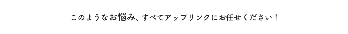 このようなお悩み、すべてアップリンクにお任せください！